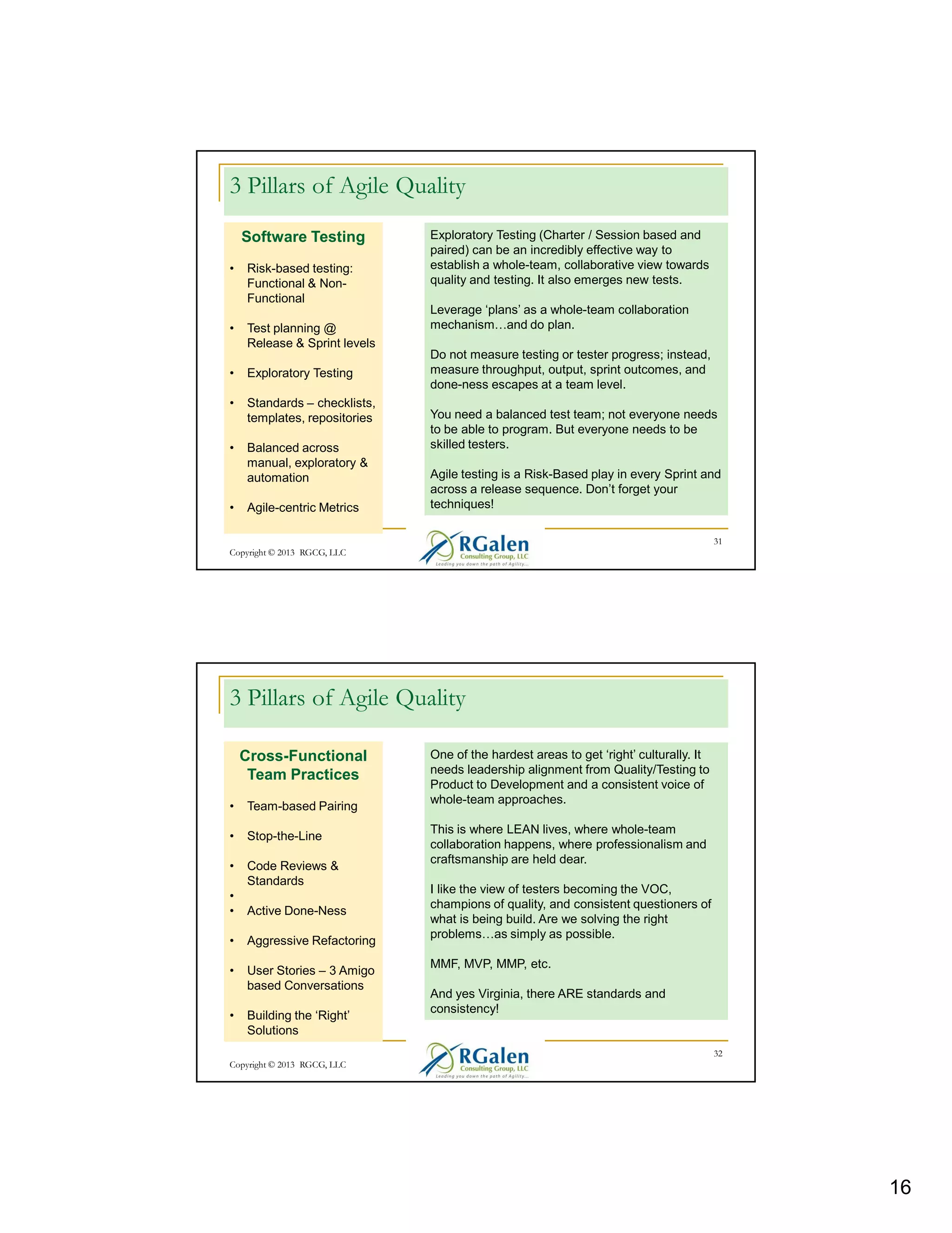 3 Pillars of Agile Quality
Software Testing
•

Risk-based testing:
Functional & NonFunctional

•

Test planning @
Release & Sprint levels

•

Exploratory Testing

•

Standards – checklists,
templates, repositories

•

Balanced across
manual, exploratory &
automation

•

Agile-centric Metrics

Exploratory Testing (Charter / Session based and
paired) can be an incredibly effective way to
establish a whole-team, collaborative view towards
quality and testing. It also emerges new tests.
Leverage ‘plans’ as a whole-team collaboration
mechanism and do plan.
Do not measure testing or tester progress; instead,
measure throughput, output, sprint outcomes, and
done-ness escapes at a team level.
You need a balanced test team; not everyone needs
to be able to program. But everyone needs to be
skilled testers.
Agile testing is a Risk-Based play in every Sprint and
across a release sequence. Don’t forget your
techniques!
31

Copyright © 2013 RGCG, LLC

3 Pillars of Agile Quality
Cross-Functional
Team Practices
•

Team-based Pairing

•

Stop-the-Line

•

Code Reviews &
Standards

•
•

Active Done-Ness

•

Aggressive Refactoring

•

User Stories – 3 Amigo
based Conversations

•

Building the ‘Right’
Solutions

One of the hardest areas to get ‘right’ culturally. It
needs leadership alignment from Quality/Testing to
Product to Development and a consistent voice of
whole-team approaches.
This is where LEAN lives, where whole-team
collaboration happens, where professionalism and
craftsmanship are held dear.
I like the view of testers becoming the VOC,
champions of quality, and consistent questioners of
what is being build. Are we solving the right
problems as simply as possible.
MMF, MVP, MMP, etc.
And yes Virginia, there ARE standards and
consistency!

32
Copyright © 2013 RGCG, LLC

16

 