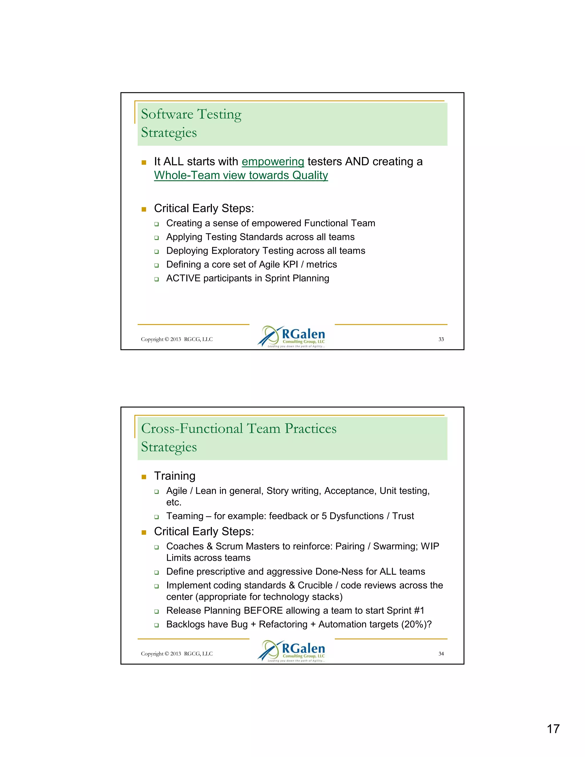 Software Testing
Strategies
It ALL starts with empowering testers AND creating a
Whole-Team view towards Quality
Critical Early Steps:
Creating a sense of empowered Functional Team
Applying Testing Standards across all teams
Deploying Exploratory Testing across all teams
Defining a core set of Agile KPI / metrics
ACTIVE participants in Sprint Planning

Copyright © 2013 RGCG, LLC

33

Cross-Functional Team Practices
Strategies
Training
Agile / Lean in general, Story writing, Acceptance, Unit testing,
etc.
Teaming – for example: feedback or 5 Dysfunctions / Trust

Critical Early Steps:
Coaches & Scrum Masters to reinforce: Pairing / Swarming; WIP
Limits across teams
Define prescriptive and aggressive Done-Ness for ALL teams
Implement coding standards & Crucible / code reviews across the
center (appropriate for technology stacks)
Release Planning BEFORE allowing a team to start Sprint #1
Backlogs have Bug + Refactoring + Automation targets (20%)?
Copyright © 2013 RGCG, LLC

34

17

 