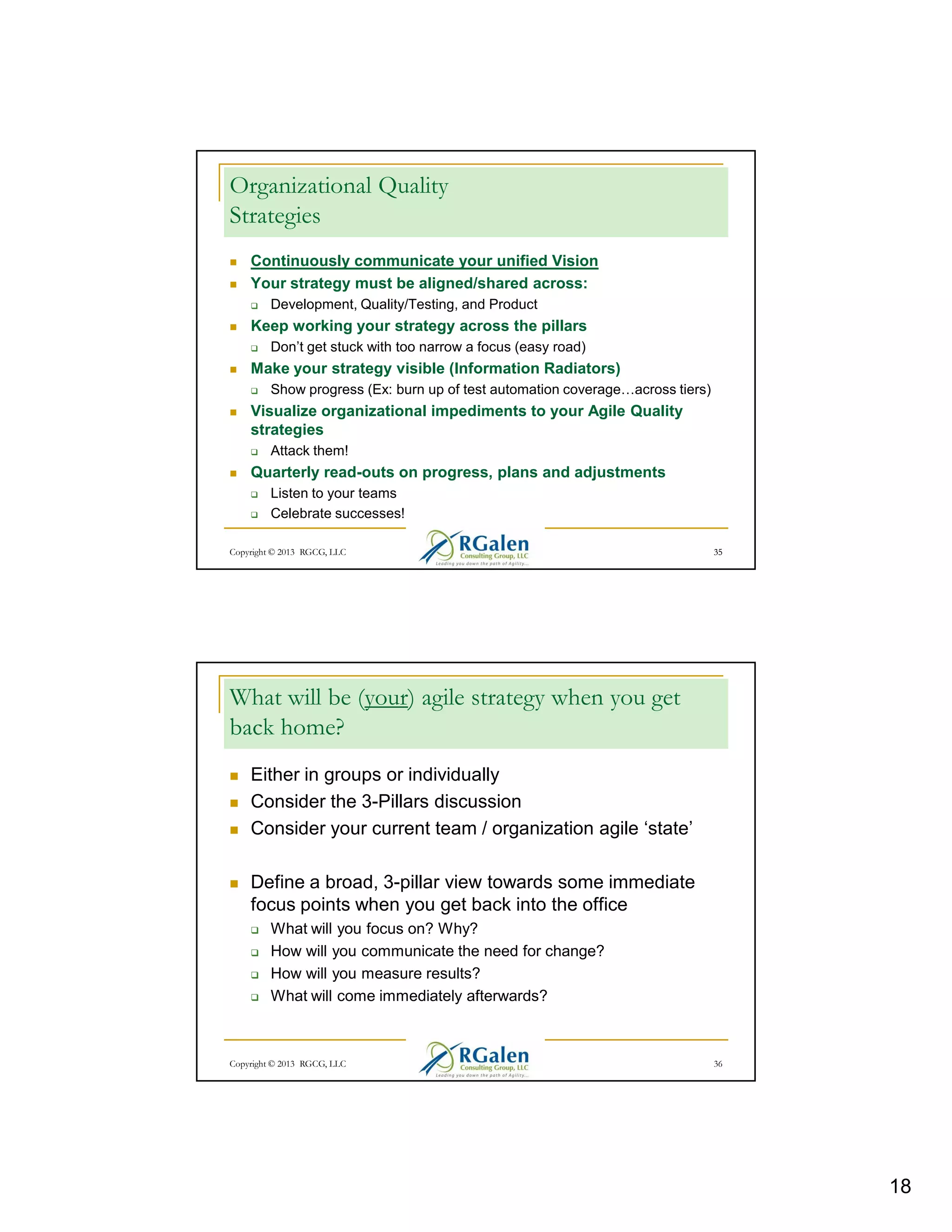 Organizational Quality
Strategies
Continuously communicate your unified Vision
Your strategy must be aligned/shared across:
Development, Quality/Testing, and Product

Keep working your strategy across the pillars
Don’t get stuck with too narrow a focus (easy road)

Make your strategy visible (Information Radiators)
Show progress (Ex: burn up of test automation coverage

across tiers)

Visualize organizational impediments to your Agile Quality
strategies
Attack them!

Quarterly read-outs on progress, plans and adjustments
Listen to your teams
Celebrate successes!
Copyright © 2013 RGCG, LLC

35

What will be (your) agile strategy when you get
back home?
Either in groups or individually
Consider the 3-Pillars discussion
Consider your current team / organization agile ‘state’
Define a broad, 3-pillar view towards some immediate
focus points when you get back into the office
What will you focus on? Why?
How will you communicate the need for change?
How will you measure results?
What will come immediately afterwards?

Copyright © 2013 RGCG, LLC

36

18

 