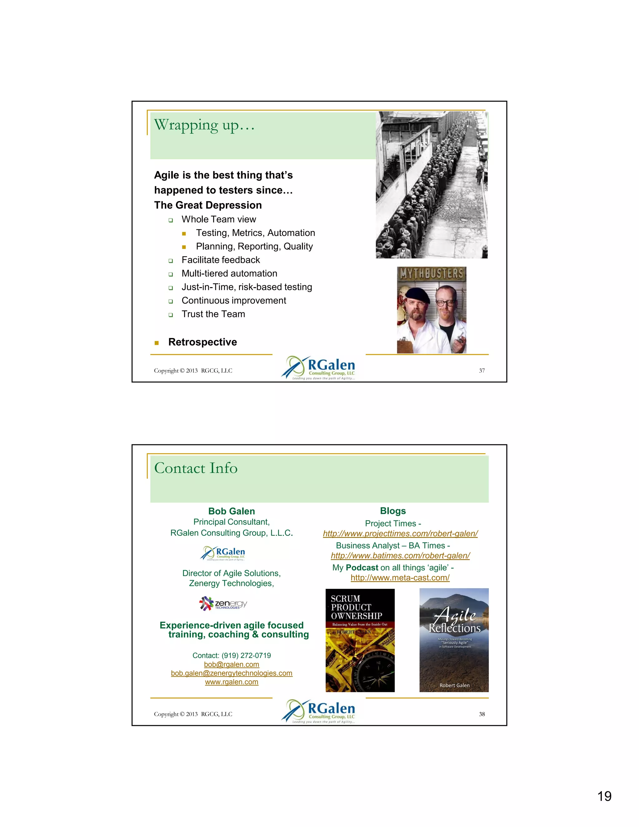 Wrapping up…
Agile is the best thing that’s
happened to testers since
The Great Depression
Whole Team view
Testing, Metrics, Automation
Planning, Reporting, Quality
Facilitate feedback
Multi-tiered automation
Just-in-Time, risk-based testing
Continuous improvement
Trust the Team

Retrospective
Copyright © 2013 RGCG, LLC

37

Contact Info
Bob Galen
Principal Consultant,
RGalen Consulting Group, L.L.C.

Director of Agile Solutions,
Zenergy Technologies,

Blogs
Project Times http://www.projecttimes.com/robert-galen/
Business Analyst – BA Times http://www.batimes.com/robert-galen/
My Podcast on all things ‘agile’ http://www.meta-cast.com/

Experience-driven agile focused
training, coaching & consulting
Contact: (919) 272-0719
bob@rgalen.com
bob.galen@zenergytechnologies.com
www.rgalen.com

Copyright © 2013 RGCG, LLC

38

19

 
