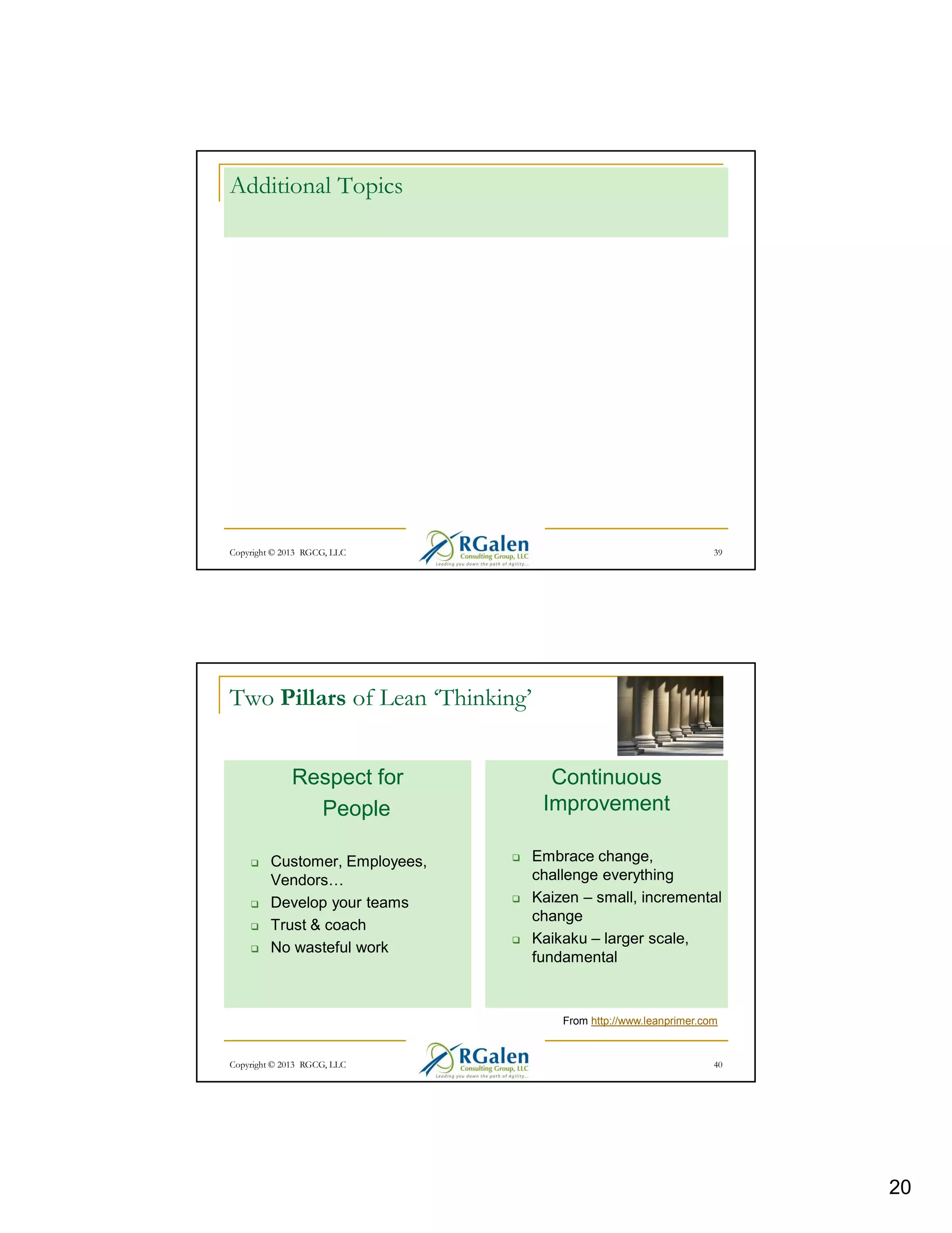 Additional Topics

Copyright © 2013 RGCG, LLC

39

Two Pillars of Lean ‘Thinking’
Respect for
People
Customer, Employees,
Vendors
Develop your teams
Trust & coach
No wasteful work

Continuous
Improvement
Embrace change,
challenge everything
Kaizen – small, incremental
change
Kaikaku – larger scale,
fundamental

From http://www.leanprimer.com

Copyright © 2013 RGCG, LLC

40

20

 