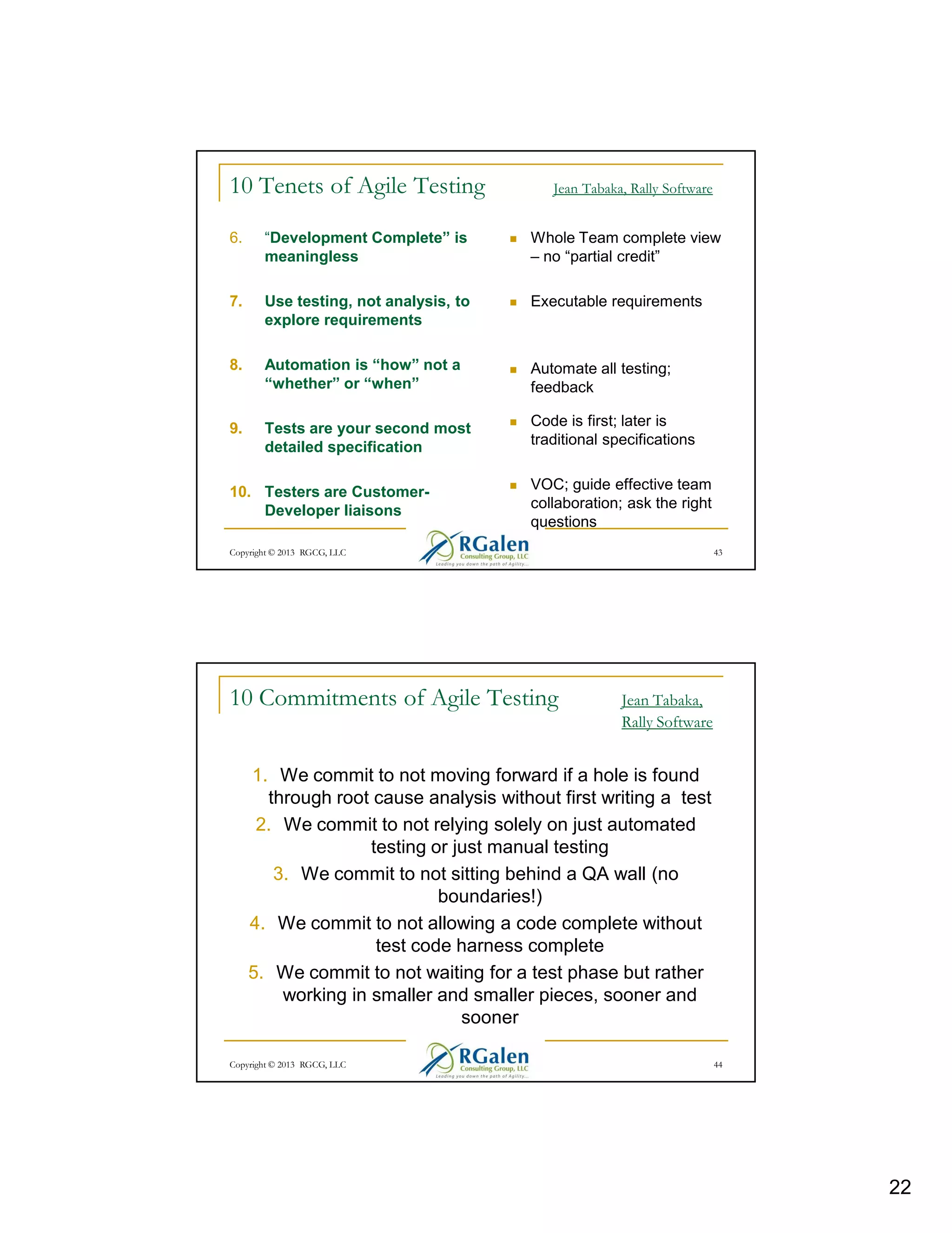10 Tenets of Agile Testing

Jean Tabaka, Rally Software

6.

“Development Complete” is
meaningless

Whole Team complete view
– no “partial credit”

7.

Use testing, not analysis, to
explore requirements

Executable requirements

8.

Automation is “how” not a
“whether” or “when”

Automate all testing;
feedback

9.

Tests are your second most
detailed specification

Code is first; later is
traditional specifications

10. Testers are CustomerDeveloper liaisons

VOC; guide effective team
collaboration; ask the right
questions

Copyright © 2013 RGCG, LLC

10 Commitments of Agile Testing

43

Jean Tabaka,
Rally Software

1. We commit to not moving forward if a hole is found
through root cause analysis without first writing a test
2. We commit to not relying solely on just automated
testing or just manual testing
3. We commit to not sitting behind a QA wall (no
boundaries!)
4. We commit to not allowing a code complete without
test code harness complete
5. We commit to not waiting for a test phase but rather
working in smaller and smaller pieces, sooner and
sooner
Copyright © 2013 RGCG, LLC

44

22

 