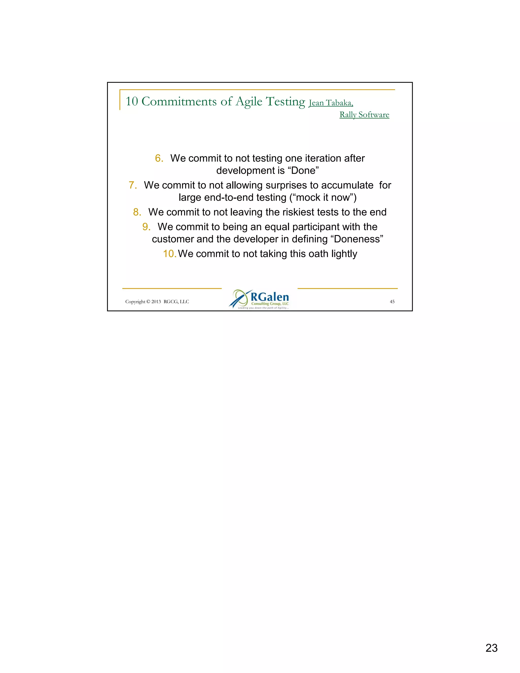 10 Commitments of Agile Testing Jean Tabaka,
Rally Software

6. We commit to not testing one iteration after
development is “Done”
7. We commit to not allowing surprises to accumulate for
large end-to-end testing (“mock it now”)
8. We commit to not leaving the riskiest tests to the end
9. We commit to being an equal participant with the
customer and the developer in defining “Doneness”
10. We commit to not taking this oath lightly

Copyright © 2013 RGCG, LLC

45

23

 