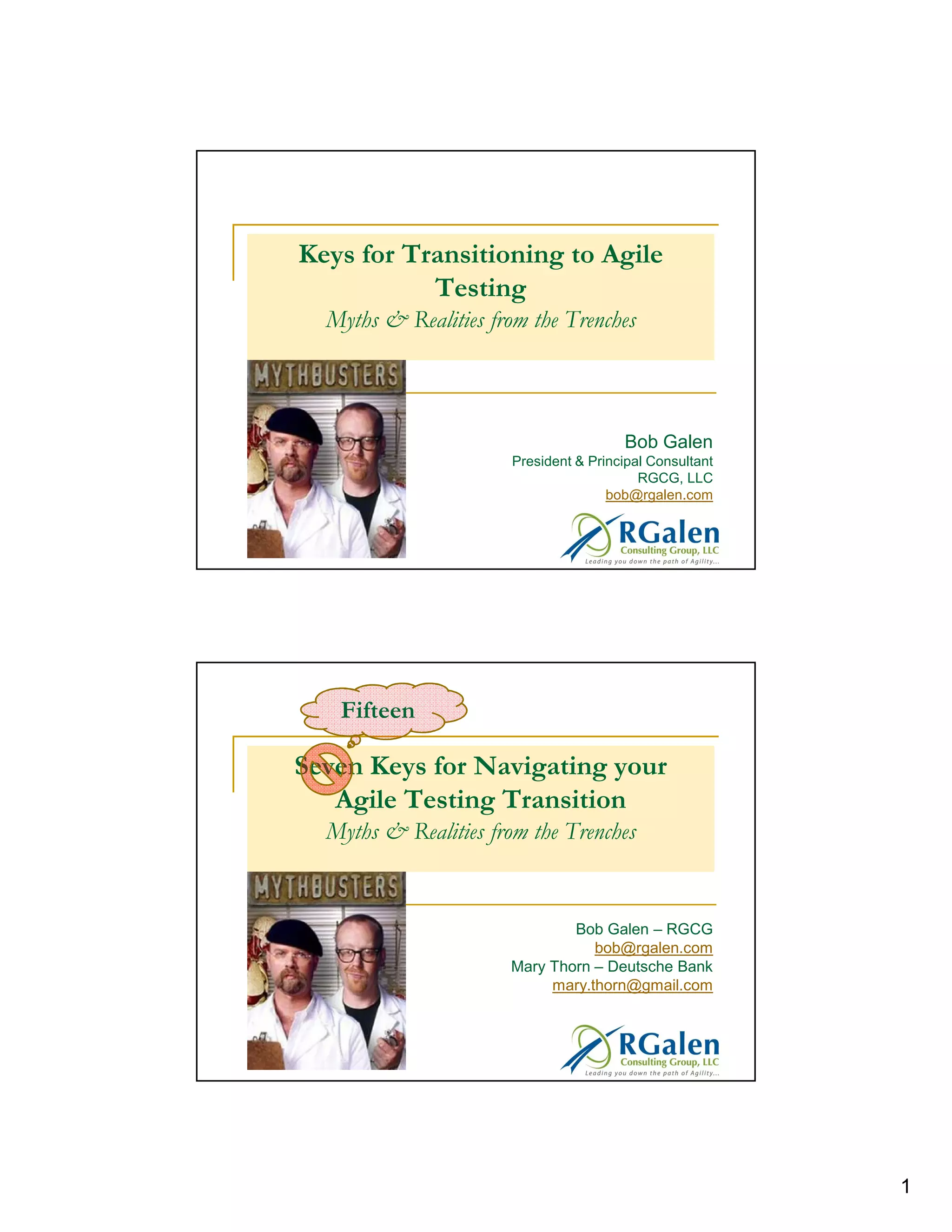 Keys for Transitioning to Agile
Testing
Myths & Realities from the Trenches

Bob Galen
President & Principal Consultant
RGCG, LLC
bob@rgalen.com

Fifteen

Seven Keys for Navigating your
Agile Testing Transition
Myths & Realities from the Trenches

Bob Galen – RGCG
bob@rgalen.com
Mary Thorn – Deutsche Bank
mary.thorn@gmail.com

1

 