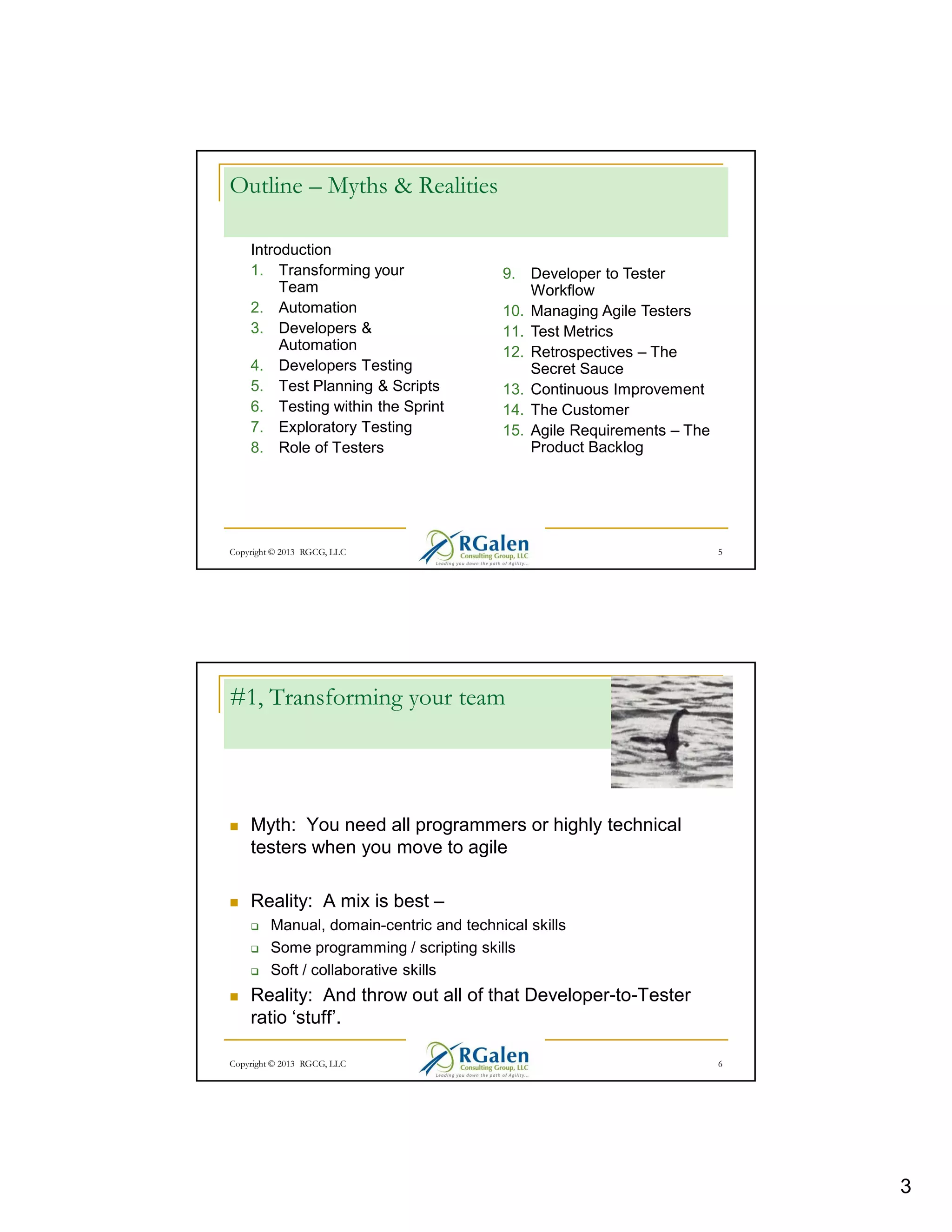 Outline – Myths & Realities
Introduction
1. Transforming your
Team
2. Automation
3. Developers &
Automation
4. Developers Testing
5. Test Planning & Scripts
6. Testing within the Sprint
7. Exploratory Testing
8. Role of Testers

9. Developer to Tester
Workflow
10. Managing Agile Testers
11. Test Metrics
12. Retrospectives – The
Secret Sauce
13. Continuous Improvement
14. The Customer
15. Agile Requirements – The
Product Backlog

Copyright © 2013 RGCG, LLC

5

#1, Transforming your team

Myth: You need all programmers or highly technical
testers when you move to agile
Reality: A mix is best –
Manual, domain-centric and technical skills
Some programming / scripting skills
Soft / collaborative skills

Reality: And throw out all of that Developer-to-Tester
ratio ‘stuff’.
Copyright © 2013 RGCG, LLC

6

3

 