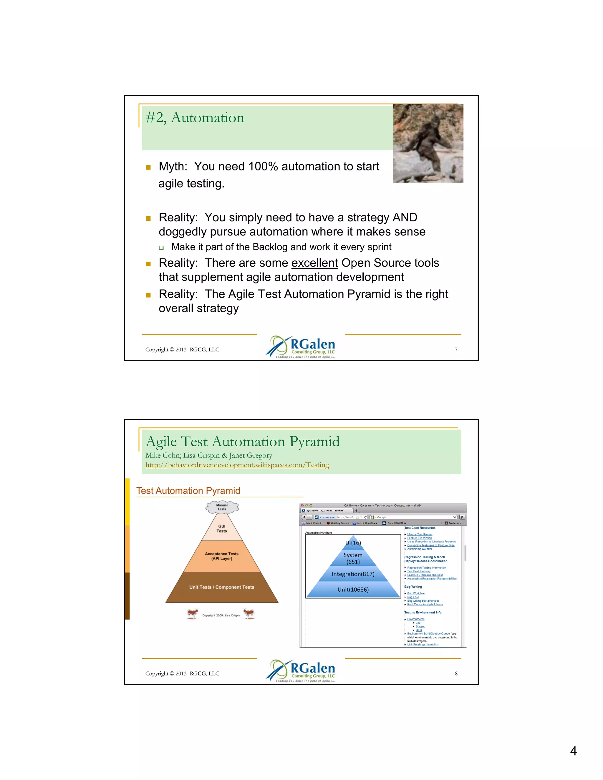 #2, Automation
Myth: You need 100% automation to start
agile testing.
Reality: You simply need to have a strategy AND
doggedly pursue automation where it makes sense
Make it part of the Backlog and work it every sprint

Reality: There are some excellent Open Source tools
that supplement agile automation development
Reality: The Agile Test Automation Pyramid is the right
overall strategy

Copyright © 2013 RGCG, LLC

7

Agile Test Automation Pyramid
Mike Cohn; Lisa Crispin & Janet Gregory
http://behaviordrivendevelopment.wikispaces.com/Testing

Copyright © 2013 RGCG, LLC

8

4

 