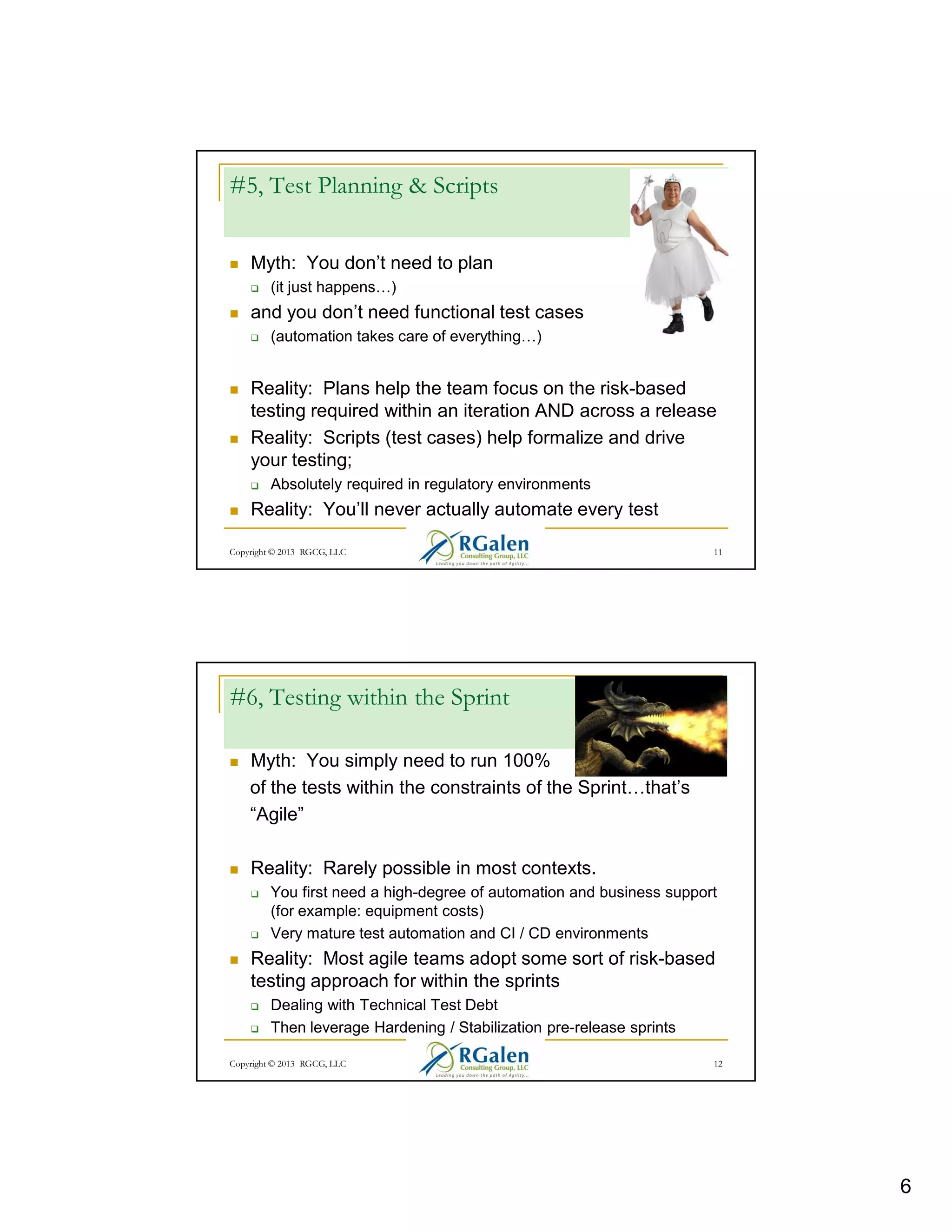 #5, Test Planning & Scripts
Myth: You don’t need to plan
(it just happens

)

and you don’t need functional test cases
(automation takes care of everything )

Reality: Plans help the team focus on the risk-based
testing required within an iteration AND across a release
Reality: Scripts (test cases) help formalize and drive
your testing;
Absolutely required in regulatory environments

Reality: You’ll never actually automate every test
Copyright © 2013 RGCG, LLC

11

#6, Testing within the Sprint
Myth: You simply need to run 100%
of the tests within the constraints of the Sprint
“Agile”

that’s

Reality: Rarely possible in most contexts.
You first need a high-degree of automation and business support
(for example: equipment costs)
Very mature test automation and CI / CD environments

Reality: Most agile teams adopt some sort of risk-based
testing approach for within the sprints
Dealing with Technical Test Debt
Then leverage Hardening / Stabilization pre-release sprints
Copyright © 2013 RGCG, LLC

12

6

 