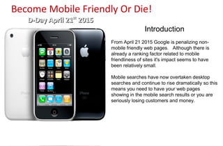 Become Mobile Friendly Or Die!
D-Day April 21D-Day April 21stst
20152015
Introduction
From April 21 2015 Google is penalizing non-
mobile friendly web pages. Although there is
already a ranking factor related to mobile
friendliness of sites it's impact seems to have
been relatively small.
Mobile searches have now overtaken desktop
searches and continue to rise dramatically so this
means you need to have your web pages
showing in the mobile search results or you are
seriously losing customers and money.
 