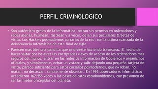 PERFIL CRIMINOLOGICO
• Son auténticos genios de la informática, entran sin permiso en ordenadores y
redes ajenas, husmean, rastrean y a veces, dejan sus peculiares tarjetas de
visita. Los Hackers posmodernos corsarios de la red, son la ultima avanzada de la
delincuencia informática de este final de siglo.
• Parecen mas bien una pandilla que se divierte haciendo travesuras. El hecho de
hacer saltar por los aires las encriptadas claves de acceso de los ordenadores mas
seguros del mundo, entrar en las redes de información de Gobiernos y organismos
oficiales, y simplemente, echar un vistazo y salir dejando una pequeña tarjeta de
visita, parece suficiente para estos corsarios posmodernos, que no roban, no
matan, no destrozan, simplemente observan. En 1996 observadores informáticos
accedieron 162.586 veces a las bases de datos estadounidenses, que presumen de
ser las mejor protegidas del planeta.
 