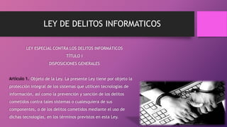 LEY DE DELITOS INFORMATICOS
LEY ESPECIAL CONTRA LOS DELITOS INFORMÁTICOS
TÍTULO I
DISPOSICIONES GENERALES
Artículo 1. Objeto de la Ley. La presente Ley tiene por objeto la
protección integral de los sistemas que utilicen tecnologías de
información, así como la prevención y sanción de los delitos
cometidos contra tales sistemas o cualesquiera de sus
componentes, o de los delitos cometidos mediante el uso de
dichas tecnologías, en los términos previstos en esta Ley.
 