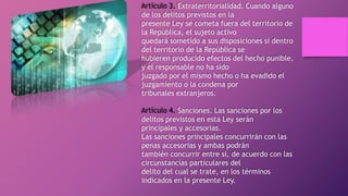 Artículo 3. Extraterritorialidad. Cuando alguno
de los delitos previstos en la
presente Ley se cometa fuera del territorio de
la República, el sujeto activo
quedará sometido a sus disposiciones si dentro
del territorio de la República se
hubieren producido efectos del hecho punible,
y el responsable no ha sido
juzgado por el mismo hecho o ha evadido el
juzgamiento o la condena por
tribunales extranjeros.
Artículo 4. Sanciones. Las sanciones por los
delitos previstos en esta Ley serán
principales y accesorias.
Las sanciones principales concurrirán con las
penas accesorias y ambas podrán
también concurrir entre sí, de acuerdo con las
circunstancias particulares del
delito del cual se trate, en los términos
indicados en la presente Ley.
 