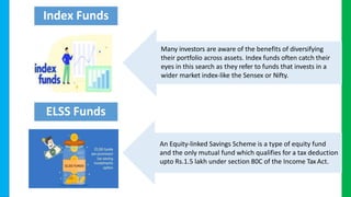 Many investors are aware of the benefits of diversifying
their portfolio across assets. Index funds often catch their
eyes in this search as they refer to funds that invests in a
wider market index-like the Sensex or Nifty.
An Equity-linked Savings Scheme is a type of equity fund
and the only mutual fund which qualifies for a tax deduction
upto Rs.1.5 lakh under section 80C of the Income Tax Act.
Index Funds
ELSS Funds
 