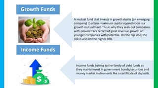 A mutual fund that invests in growth stocks (an emerging
company) to attain maximum capital appreciation is a
growth mutual fund. This is why they seek out companies
with proven track record of great revenue growth or
younger companies with potential. On the flip side, the
risk is also on the higher side.
Income funds belong to the family of debt funds as
they mainly invest in government bonds/securities and
money market instruments like a certificate of deposits.
Growth Funds
Income Funds
 
