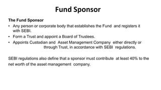 Fund Sponsor
The Fund Sponsor
• Any person or corporate body that establishes the Fund and registers it
with SEBI.
• Form a Trust and appoint a Board of Trustees.
• Appoints Custodian and Asset Management Company either directly or
through Trust, in accordance with SEBI regulations.
SEBI regulations also define that a sponsor must contribute at least 40% to the
net worth of the asset management company.
 