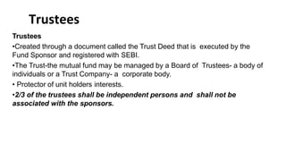 Trustees
Trustees
•Created through a document called the Trust Deed that is executed by the
Fund Sponsor and registered with SEBI.
•The Trust-the mutual fund may be managed by a Board of Trustees- a body of
individuals or a Trust Company- a corporate body.
• Protector of unit holders interests.
•2/3 of the trustees shall be independent persons and shall not be
associated with the sponsors.
 