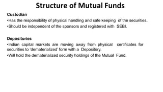 Structure of Mutual Funds
Custodian
•Has the responsibility of physical handling and safe keeping of the securities.
•Should be independent of the sponsors and registered with SEBI.
Depositories
•Indian capital markets are moving away from physical certificates for
securities to ‘dematerialized’ form with a Depository.
•Will hold the dematerialized security holdings of the Mutual Fund.
 