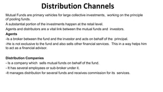 Distribution Channels
Mutual Funds are primary vehicles for large collective investments, working on the principle
of pooling funds.
A substantial portion of the investments happen at the retail level.
Agents and distributors are a vital link between the mutual funds and investors.
Agents
-Is a broker between the fund and the investor and acts on behalf of the principal.
-He is not exclusive to the fund and also sells other financial services. This in a way helps him
to act as a financial advisor.
Distribution Companies
- Is a company which sells mutual funds on behalf of the fund.
- It has several employees or sub-broker under it.
-It manages distribution for several funds and receives commission for its services.
 