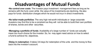 Disadvantages of Mutual Funds
•No control over costs: The investor pays investment management fees as long as he
remains with the fund, even while the value of his investments are declining. He also
pays for funds distribution charges which he would not incur in direct investments.
•No tailor-made portfolios: The very high net-worth individuals or large corporate
investors may find this to be a constraint as they will not be able to build their own portfolio
of shares, bonds and other securities.
•Managing a portfolio of funds: Availability of a large number of funds can actually
mean too much choice for the investor. So, he may again need advice on how to select
a fund to achieve his objectives.
•Delay in redemption: It takes 3-6 days for redemption of the units and the money to flow
back into the investor’s account.
 