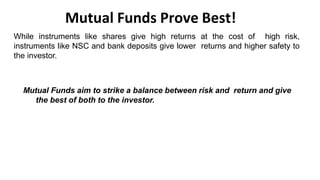 Mutual Funds Prove Best!
While instruments like shares give high returns at the cost of high risk,
instruments like NSC and bank deposits give lower returns and higher safety to
the investor.
Mutual Funds aim to strike a balance between risk and return and give
the best of both to the investor.
 
