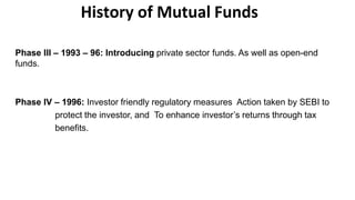 History of Mutual Funds
Phase III – 1993 – 96: Introducing private sector funds. As well as open-end
funds.
Phase IV – 1996: Investor friendly regulatory measures Action taken by SEBI to
protect the investor, and To enhance investor’s returns through tax
benefits.
 
