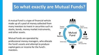 So what exactly are Mutual Funds?
A mutual fund is a type of financial vehicle
made up of a pool of money collected from
many investors to invest in securities such as
stocks, bonds, money market instruments,
and other assets.
Mutual funds are operated by
professional money managers, who allocate
the fund's assets and attempt to produce
capital gains or income for the fund's
investors.
 