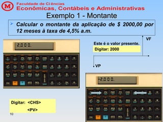 10
Exemplo 1 - Montante
Exemplo 1 - Montante
 Calcular o montante da aplicação de $ 2000,00 por
12 meses à taxa de 4,5% a.m.
Digitar: 2000
Digitar: <CHS>
<PV>
Este é o valor presente.
VP
VF
 