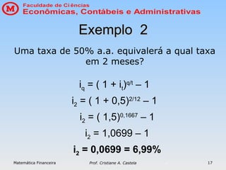 Matemática Financeira Prof. Cristiane A. Castela 17
Exemplo 2
Exemplo 2
iq = ( 1 + it)q/t
– 1
i2 = ( 1 + 0,5)2/12
– 1
i2 = ( 1,5)0,1667
– 1
i2 = 1,0699 – 1
i2 = 0,0699 = 6,99%
Uma taxa de 50% a.a. equivalerá a qual taxa
em 2 meses?
 