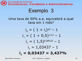 Matemática Financeira Prof. Cristiane A. Castela 18
iq = ( 1 + it)q/t
– 1
i1 = ( 1 + 0,5)1/12
– 1
i1 = ( 1,5)0,08333
– 1
i1 = 1,03437 – 1
i1 = 0,03437 = 3,437%
Exemplo 3
Exemplo 3
Uma taxa de 50% a.a. equivalerá a qual
taxa em 1 mês?
 