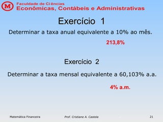 Matemática Financeira Prof. Cristiane A. Castela 21
Exercício 1
Exercício 1
Determinar a taxa anual equivalente a 10% ao mês.
213,8%
Exercício 2
Exercício 2
Determinar a taxa mensal equivalente a 60,103% a.a.
4% a.m.
 