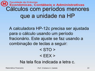 Matemática Financeira Prof. Cristiane A. Castela 22
Cálculos com períodos menores
Cálculos com períodos menores
que a unidade na HP
que a unidade na HP
A calculadora HP-12c precisa ser ajustada
para o cálculo usando um período
fracionário. Este ajuste se faz usando a
combinação de teclas a seguir:
< STO >
< EEX >
Na tela fica indicada a letra c.
 