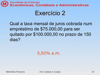 Matemática Financeira Prof. Cristiane A. Castela 25
Exercício 2
Exercício 2
Qual a taxa mensal de juros cobrada num
empréstimo de $75.000,00 para ser
quitado por $100.000,00 no prazo de 150
dias?
5,92% a.m.
 