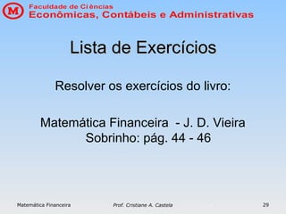 Matemática Financeira Prof. Cristiane A. Castela 29
Lista de Exercícios
Lista de Exercícios
Resolver os exercícios do livro:
Matemática Financeira - J. D. Vieira
Sobrinho: pág. 44 - 46
 