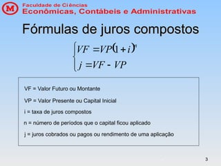 3
3
Fórmulas de juros compostos
Fórmulas de juros compostos
 







VP
VF
j
i
VP
VF
n
1
VF = Valor Futuro ou Montante
VP = Valor Presente ou Capital Inicial
i = taxa de juros compostos
n = número de períodos que o capital ficou aplicado
j = juros cobrados ou pagos ou rendimento de uma aplicação
 
