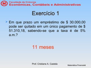 Matemática Financeira
Matemática Financeira
Prof. Cristiane A. Castela
4
4
Exercício 1
Exercício 1
 Em que prazo um empréstimo de $ 30.000,00
pode ser quitado em um único pagamento de $
51.310,18, sabendo-se que a taxa é de 5%
a.m.?
11 meses
 