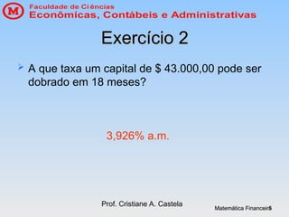 Matemática Financeira
Matemática Financeira
Prof. Cristiane A. Castela
5
5
Exercício 2
Exercício 2
 A que taxa um capital de $ 43.000,00 pode ser
dobrado em 18 meses?
3,926% a.m.
 