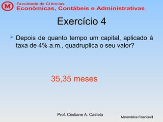 Matemática Financeira
Matemática Financeira
Prof. Cristiane A. Castela
7
7
Exercício 4
Exercício 4
 Depois de quanto tempo um capital, aplicado à
taxa de 4% a.m., quadruplica o seu valor?
35,35 meses
 