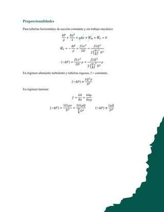 Proporcionalidades
Para tuberías horizontales de sección constante y sin trabajo mecánico
∆𝑃
𝜌
+
∆𝑣
2
+ 𝑔∆𝑧 + 𝑊 + 𝑊 = 0
𝑊 = −
∆𝑃
𝜌
=
𝑓𝐿𝑣
2𝐷
=
𝑓𝐿𝑄
2
𝜋
4
𝐷
(−∆𝑃) =
𝑓𝐿𝑣
2𝐷
𝜌 =
𝑓𝐿𝑄
2
𝜋
4
𝐷
𝜌
En régimen altamente turbulento y tuberías rugosas, f ≈ constante,
(−∆𝑃) ∝
𝐿𝑄 𝜌
𝐷
En régimen laminar:
𝑓 =
64
𝑅𝑒
=
64𝜇
𝐷𝑣𝜌
(−∆𝑃) =
32𝐿𝜇𝑣
𝐷
=
32𝐿𝜇𝑄
𝜋
4
𝐷
(−∆𝑃) ∝
𝐿𝜇𝑄
𝐷
 