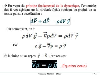  En vertu du principe fondamental de la dynamique, l’ensemble
des forces agissant sur la particule fluide équivaut au produit de sa
masse par son accélération :
Par conséquent, on a:
D’où
Si le fluide est au repos , dans ce cas:
(Équation locale)
10
Professeur M.El Haim - ENSAH
 