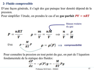 2- Fluide compressible
Masse molaire
du gaz
D’où compressibilité
Pour connaître la pression en tout point du gaz, on part de l’équation
fondamentale de la statique des fluides:
17
Professeur M.El Haim - ENSAH
 