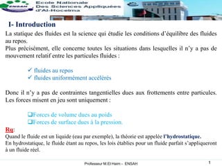 La statique des fluides est la science qui étudie les conditions d’équilibre des fluides
au repos.
Plus précisément, elle concerne toutes les situations dans lesquelles il n’y a pas de
mouvement relatif entre les particules fluides :
 fluides au repos
 fluides uniformément accélérés
Donc il n’y a pas de contraintes tangentielles dues aux frottements entre particules.
Les forces misent en jeu sont uniquement :
Forces de volume dues au poids
Forces de surface dues à la pression.
Rq:
Quand le fluide est un liquide (eau par exemple), la théorie est appelée l’hydrostatique.
En hydrostatique, le fluide étant au repos, les lois établies pour un fluide parfait s’appliqueront
à un fluide réel.
I- Introduction
Professeur M.El Haim - ENSAH 1
 