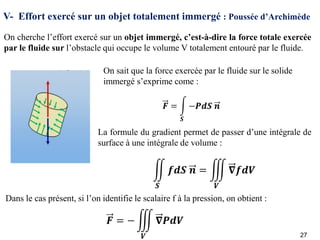 V- Effort exercé sur un objet totalement immergé : Poussée d’Archimède
On cherche l’effort exercé sur un objet immergé, c’est-à-dire la force totale exercée
par le fluide sur l’obstacle qui occupe le volume V totalement entouré par le fluide.
On sait que la force exercée par le fluide sur le solide
immergé s’exprime come :
La formule du gradient permet de passer d’une intégrale de
surface à une intégrale de volume :
Dans le cas présent, si l’on identifie le scalaire f à la pression, on obtient :
27
 