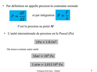 • Par définition on appelle pression la contrainte normale
et par intégration
• L’unité internationale de pression est le Pascal (Pa)
On trouve comme autre unité
P est la pression au point M
3
Professeur M.El Haim - ENSAH
 