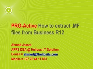 PRO-Active How to extract .MF
 files from Business R12


Ahmed Jassat
APPS DBA
+27 76 44 11 873
 
