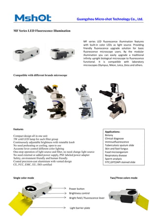 Guangzhou Micro-shot Technology Co., Ltd.
MF Series LED Fluorescence Illumination
MF series LED fluorescence illumination features
with built-in color LEDs as light source. Providing
friendly fluorescence upgrade solution for basic
fluorescence microscope users. By the modular
illumination you can easily upgrade a traditional
infinity upright biological microscope to fluorescence
functional. It is compatible with laboratory
microscopes Olympus, Nikon, Leica, Zeiss and others.
Compatible with different brands microscope
Features
Compact design all in one unit
3W cold LED lamp for each filter group
Continuously adjustable brightness with rotatable knob
No need preheating or cooling, open to use
Accurate lever control different color lighting
One-stop operation of light source and filter, no need change light source
No need external or added power supply, PSE labeled power adapter
Safety, environment friendly and human friendly
Coated precision-cast aluminium with vented design
CE, FCC, EMC, EU, ISO certified
Single color mode Two/Three colors mode
Bright field / fluorescence lever
Brightness control
Power button
Light barrier plate
Applications:
Botany
Clinical diagnose
Immnuofluorescence
Tuberculosis sputum slide
Skin and foot fungus
Food microorganism
Respiratory disease
Sperm analysis
FITC,GFP,DAPI stained slide
 