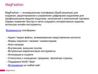 MagFashion

MagFashion — инновационная платформа (SaaS-решение) для
создания, редактирования и управления цифровыми изданиями для
профессионалов модной индустрии, каталожной и электронной торговли.
Сервис позволяет быстро и легко создавать интерактивные издания,
используя онлайн инструменты.

Возможности платформы:

 - Аудио / видео файлы, анимированное представление контента
 - Формы подписки / заказов / комментариев
 - Фото галереи
 - Внутренние, внешние ссылки
 - Встроенные маркетинговые инструменты
 - Интеграция в соцсети
 - Статистика о посещении, продажах, просмотре страниц
 - Поддержка html5 / flash
 - Встраивание на любой сайт
MagFashion
 