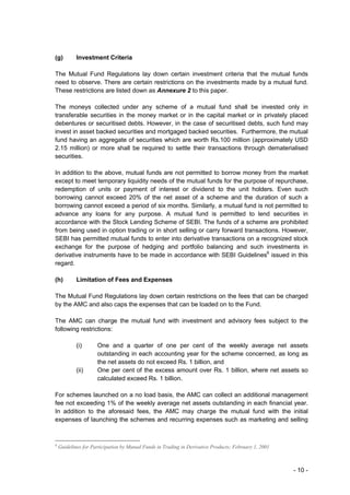 (g)         Investment Criteria

The Mutual Fund Regulations lay down certain investment criteria that the mutual funds
need to observe. There are certain restrictions on the investments made by a mutual fund.
These restrictions are listed down as Annexure 2 to this paper.

The moneys collected under any scheme of a mutual fund shall be invested only in
transferable securities in the money market or in the capital market or in privately placed
debentures or securitised debts. However, in the case of securitised debts, such fund may
invest in asset backed securities and mortgaged backed securities. Furthermore, the mutual
fund having an aggregate of securities which are worth Rs.100 million (approximately USD
2.15 million) or more shall be required to settle their transactions through dematerialised
securities.

In addition to the above, mutual funds are not permitted to borrow money from the market
except to meet temporary liquidity needs of the mutual funds for the purpose of repurchase,
redemption of units or payment of interest or dividend to the unit holders. Even such
borrowing cannot exceed 20% of the net asset of a scheme and the duration of such a
borrowing cannot exceed a period of six months. Similarly, a mutual fund is not permitted to
advance any loans for any purpose. A mutual fund is permitted to lend securities in
accordance with the Stock Lending Scheme of SEBI. The funds of a scheme are prohibited
from being used in option trading or in short selling or carry forward transactions. However,
SEBI has permitted mutual funds to enter into derivative transactions on a recognized stock
exchange for the purpose of hedging and portfolio balancing and such investments in
derivative instruments have to be made in accordance with SEBI Guidelines6 issued in this
regard.

(h)         Limitation of Fees and Expenses

The Mutual Fund Regulations lay down certain restrictions on the fees that can be charged
by the AMC and also caps the expenses that can be loaded on to the Fund.

The AMC can charge the mutual fund with investment and advisory fees subject to the
following restrictions:

            (i)      One and a quarter of one per cent of the weekly average net assets
                     outstanding in each accounting year for the scheme concerned, as long as
                     the net assets do not exceed Rs. 1 billion, and
            (ii)     One per cent of the excess amount over Rs. 1 billion, where net assets so
                     calculated exceed Rs. 1 billion.

For schemes launched on a no load basis, the AMC can collect an additional management
fee not exceeding 1% of the weekly average net assets outstanding in each financial year.
In addition to the aforesaid fees, the AMC may charge the mutual fund with the initial
expenses of launching the schemes and recurring expenses such as marketing and selling


6
    Guidelines for Participation by Mutual Funds in Trading in Derivative Products; February 1, 2001



                                                                                                       - 10 -
 