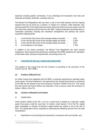 expenses including agents’ commission, if any, brokerage and transaction cost, fees and
expenses of trustees, audit fees, custodian fees etc.

The Mutual Fund Regulations also lay down a cap on the initial expense and the ongoing
expense that can be borne by a scheme. In respect of a scheme, initial expenses, they
cannot exceed 6% of the initial resources raised under that scheme and any excess over the
6% initial issue expense shall be borne by the AMC. Ongoing expenses (excluding issue or
redemption expenses) including the investment management and advisory fee cannot
exceed the following limits:

i)          on the first Rs.100 crores of the average weekly net assets   -      2.5%
ii)         on the next Rs.300 crores of the average weekly net assets    -      2.25%
iii)        on the next Rs.300 crores of the average weekly net assets    -      2.0%
iv)         on the balance on the assets                                  -      1.75%

In addition to the above provisions, the Mutual Fund Regulations lay down several
compliance / filing requirements pertaining to reporting to the SEBI, guidelines for calculation
of Net Asset Value, disclosure requirements, accounting norms, etc.


D.          TAXATION OF MUTUAL FUNDS AND INVESTORS


The taxation of the mutual fund and the investors is according to the provisions of the
Income Tax Act, 1961 (“ITA”).


(a)         Taxation of Mutual Fund

An Indian mutual fund registered with the SEBI, or schemes sponsored by specified public
sector banks / financial institutions7 and approved by the Central Government or authorized
by the RBI are tax exempt as per the provisions of section 10(23D) of the ITA. The mutual
fund will receive all income without any deduction of tax at source under the provisions of
Section 196(iv), of the ITA.

(b)         Taxation of Resident Unit holders

(i)         Capital Gains

Under Section 2(42A) of the ITA, a unit of a mutual fund is treated as a long-term capital
asset if the same is held for more than 12 months. Under Section 112 of the ITA, capital
gains chargeable on transfer of long-term capital assets are subject to tax at the rate of
20%. The capital gains will be computed by deducting the following amounts from the sale
consideration:

•           Expenditure incurred wholly and exclusively in connection with such transfer, and


7
    As defined under section 10(23D) of the ITA.



                                                                                           - 11 -
 