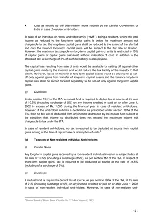 •           Cost as inflated by the cost-inflation index notified by the Central Government of
            India in case of resident unit-holders.

In case of an individual or Hindu undivided family (“HUF”), being a resident, where the total
income as reduced by the long-term capital gains is below the maximum amount not
chargeable to tax, the long-term capital gains shall be reduced to the extent of the shortfall
and only the balance long-term capital gains will be subject to the flat rate of taxation.
However, the maximum tax payable on long-term capital gains on units is restricted to 10%
of capital gains of capital gains calculated without indexation of cost. In addition to the
aforesaid tax, a surcharge of 5% of such tax liability is also payable.

The capital loss resulting from sale of units would be available for setting off against other
capital gains made by the investor and would reduce the tax liability of the investor to that
extent. However, losses on transfer of long-term capital assets would be allowed to be set-
off only against gains from transfer of long-term capital assets and the balance long-term
capital loss shall be carried forward separately to be set-off only against long-term capital
gains.

(ii)        Dividends

Under section 194K of the ITA, a mutual fund is required to deduct tax at source at the rate
of 10.5% (including surcharge of 5%) on any income credited or paid on or after June 1,
2002 in excess of Rs. 1,000 during the financial year in case of resident unit-holders.
However, if the unit-holder submits a declaration as prescribed under section 197A of the
ITA, then no tax will be deducted from any income distributed by the mutual fund subject to
the condition that income so distributed does not exceed the maximum income not
chargeable to tax under the ITA.

In case of resident unit-holders, no tax is required to be deducted at source from capital
gains arising at the time of repurchase or redemption of units.8

(c)         Taxation of Non-resident Individual Unit holders

(i)         Capital Gains

Any long-term capital gains received by a non-resident individual investor is subject to tax at
the rate of 10.5% (including a surcharge of 5%), as per section 112 of the ITA. In respect of
short-term capital gains, tax is required to be deducted at source at the rate of 31.5%
(including of a surcharge of 5%).

(ii)        Dividends

A mutual fund is required to deduct tax at source, as per section 196A of the ITA, at the rate
of 21% (including surcharge of 5%) on any income credited or paid on or after June 1, 2002
in case of non-resident individual unit-holders. However, in case of non-resident unit-



8
    Central Board of Direct Taxes, Circular No. 715 dated August 8, 1995.



                                                                                         - 12 -
 