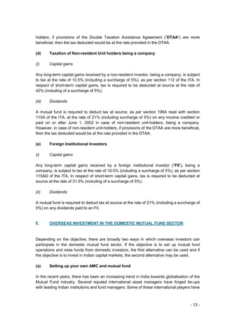 holders, if provisions of the Double Taxation Avoidance Agreement (“DTAA”) are more
beneficial, then the tax deducted would be at the rate provided in the DTAA.

(d)     Taxation of Non-resident Unit holders being a company

(i)     Capital gains

Any long-term capital gains received by a non-resident investor, being a company, is subject
to tax at the rate of 10.5% (including a surcharge of 5%), as per section 112 of the ITA. In
respect of short-term capital gains, tax is required to be deducted at source at the rate of
42% (including of a surcharge of 5%).

(iii)   Dividends

A mutual fund is required to deduct tax at source, as per section 196A read with section
115A of the ITA, at the rate of 21% (including surcharge of 5%) on any income credited or
paid on or after June 1, 2002 in case of non-resident unit-holders, being a company.
However, in case of non-resident unit-holders, if provisions of the DTAA are more beneficial,
then the tax deducted would be at the rate provided in the DTAA.

(e)     Foreign Institutional Investors

(i)     Capital gains

Any long-term capital gains received by a foreign institutional investor (“FII”), being a
company, is subject to tax at the rate of 10.5% (including a surcharge of 5%), as per section
115AD of the ITA. In respect of short-term capital gains, tax is required to be deducted at
source at the rate of 31.5% (including of a surcharge of 5%).

(ii)    Dividends

A mutual fund is required to deduct tax at source at the rate of 21% (including a surcharge of
5%) on any dividends paid to an FII.


E.      OVERSEAS INVESTMENT IN THE DOMESTIC MUTUAL FUND SECTOR


Depending on the objective, there are broadly two ways in which overseas investors can
participate in the domestic mutual fund sector. If the objective is to set up mutual fund
operations and raise funds from domestic investors, the first alternative can be used and if
the objective is to invest in Indian capital markets, the second alternative may be used.

(a)     Setting up your own AMC and mutual fund

In the recent years, there has been an increasing trend in India towards globalisation of the
Mutual Fund industry. Several reputed international asset managers have forged tie-ups
with leading Indian institutions and fund managers. Some of these international players have



                                                                                        - 13 -
 