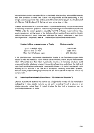 decided to venture into the Indian Mutual Fund market independently and have established
their own operations in India. The Mutual Fund Regulations do not restrict entry of any
foreign asset manager into India and several of the international players like Prudential of
UK, Alliance, ANZ Grindlays, ING Baring, etc. have set up shop in India.

However, the important factor that one needs to consider while setting up operations in India
is the foreign investment guidelines prescribed by the Foreign Investment Promotion Board
(“FIPB”). Under the present guidelines issued by the FIPB for foreign investment into India,
asset management activity is part of the definition of non-banking finance activity. Certain
minimum capitalization norms have been laid down for foreign investment in such Non-
Banking Finance Companies (“NBFCs”). These capitalization norms are as follows:


        Foreign Holding as a percentage of Equity               Minimum capital

            Up to 51% foreign equity                             :      US$ 500,000
            Between 51% and 75%                                  :      US$ 5 million
            More than 75% foreign equity                         :      US$ 50 million

In the light of the high capitalization requirements, several of the international players have
elected to enter the market via a joint venture with a domestic partner, despite their desire to
retain 100% control over their Indian investments. A number of interesting structures could
be evolved to strike a balance between the retention of operative control over the AMC and
prescribed capitalization requirements. Investment in this sector is under the automatic route
whereby no prior approval of the FIPB would be required for setting up the AMC. However,
there are some post-facto filing requirements with the Reserve Bank of India that need to be
complied with.

(b)     Investing via a Domestic Mutual Fund (“Offshore Fund Structure”)

Offshore mutual funds that may not want to set up operations in India but are interested in
participating in Indian capital markets can do so by investing through a scheme of an
existing domestic mutual fund. A typical structure for this kind of investment can be
graphically represented as under:




                                                                                          - 14 -
 